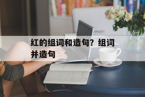 红的组词和造句？组词并造句-第1张图片-
