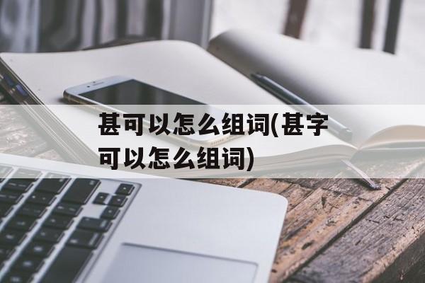 甚可以怎么组词(甚字可以怎么组词)-第1张图片-