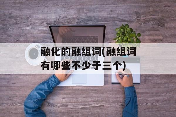 融化的融组词(融组词有哪些不少于三个)-第1张图片-
