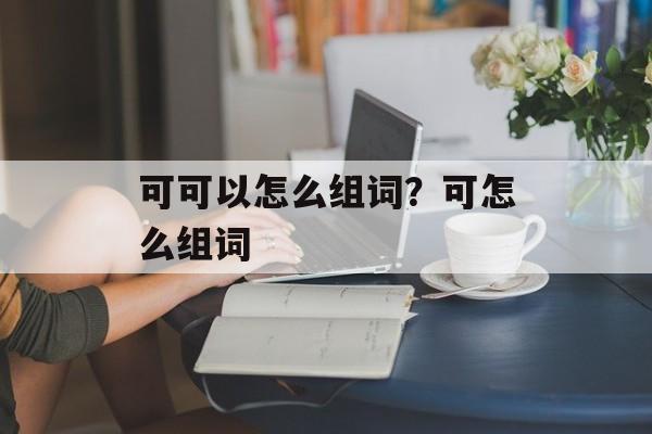 可可以怎么组词？可怎么组词-第1张图片-