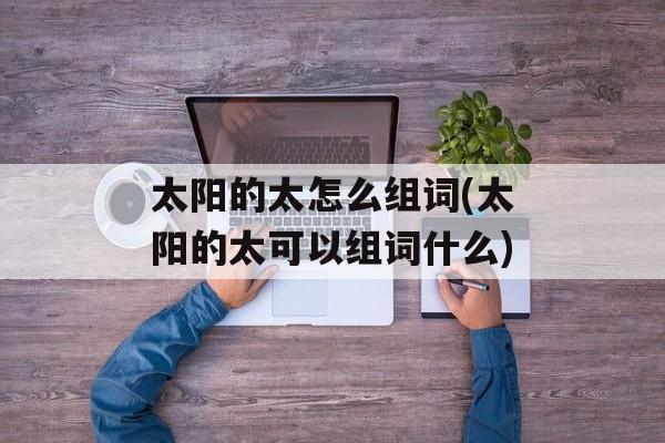 太阳的太怎么组词(太阳的太可以组词什么)-第1张图片-