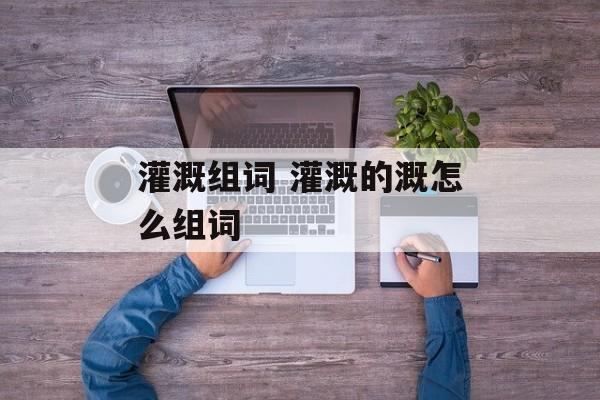 灌溉组词 灌溉的溉怎么组词-第1张图片-