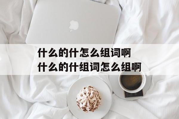 什么的什怎么组词啊 什么的什组词怎么组啊-第1张图片-