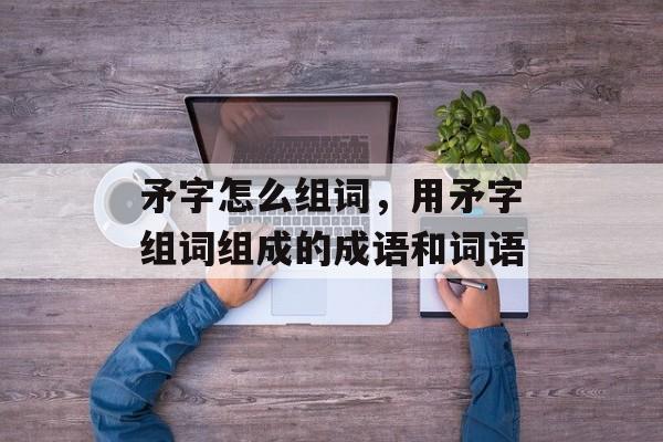 矛字怎么组词，用矛字组词组成的成语和词语-第1张图片-