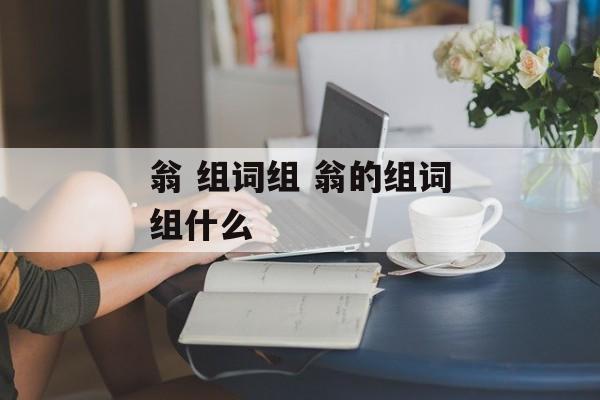 翁 组词组 翁的组词组什么-第1张图片-