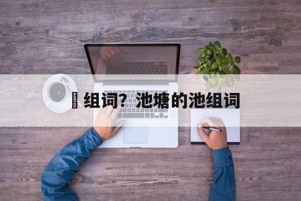 洿组词？池塘的池组词-第1张图片-
