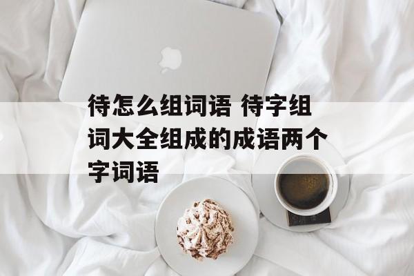 待怎么组词语 待字组词大全组成的成语两个字词语-第1张图片-