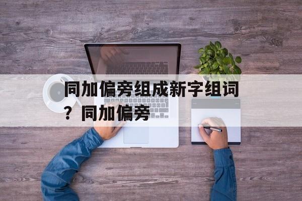同加偏旁组成新字组词？同加偏旁-第1张图片-