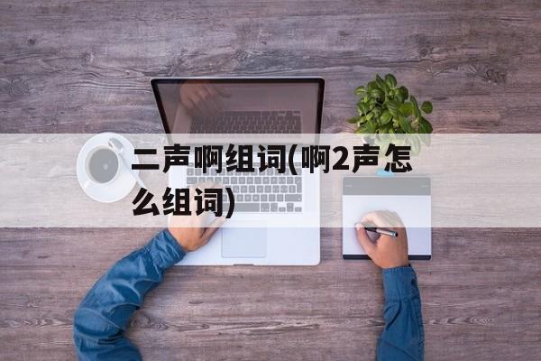 二声啊组词(啊2声怎么组词)-第1张图片-