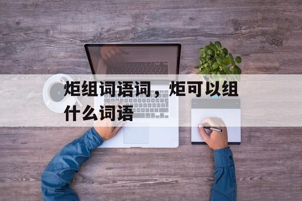 炬组词语词，炬可以组什么词语-第1张图片-