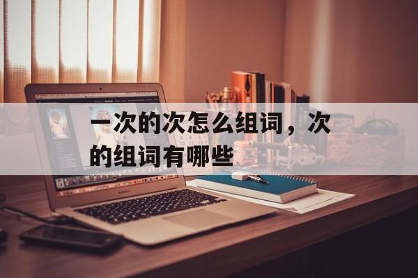 一次的次怎么组词，次的组词有哪些-第1张图片-