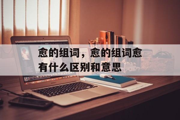 愈的组词，愈的组词愈有什么区别和意思-第1张图片-