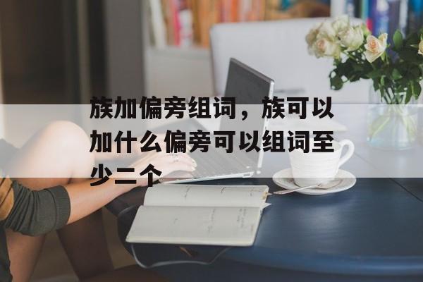族加偏旁组词，族可以加什么偏旁可以组词至少二个-第1张图片-