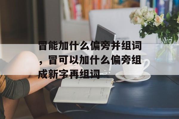冒能加什么偏旁并组词，冒可以加什么偏旁组成新字再组词-第1张图片-