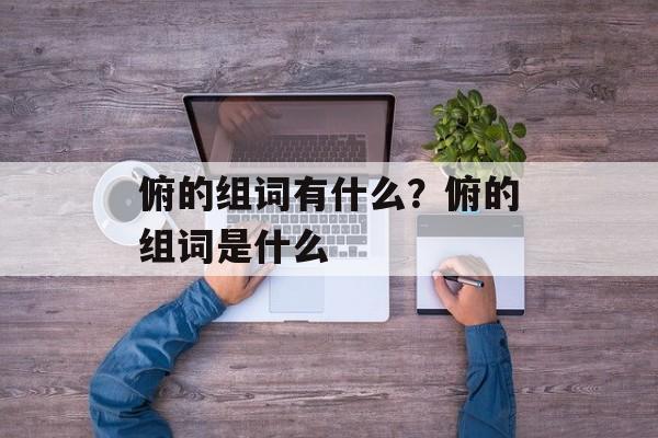 俯的组词有什么？俯的组词是什么-第1张图片-
