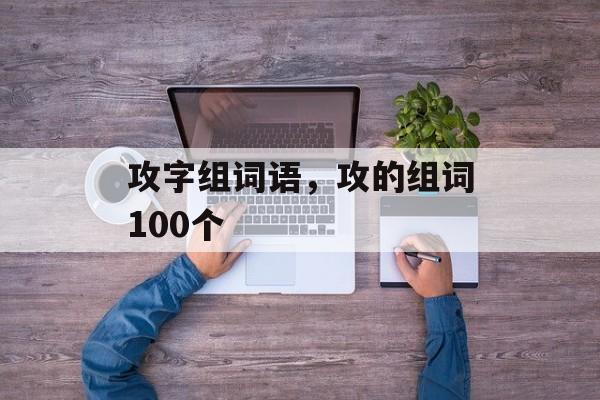 攻字组词语，攻的组词100个-第1张图片-