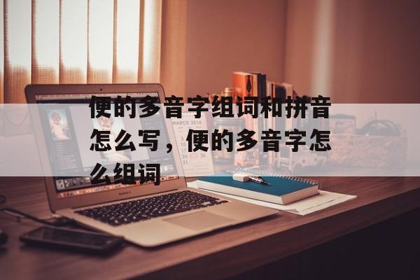 便的多音字组词和拼音怎么写，便的多音字怎么组词-第1张图片-