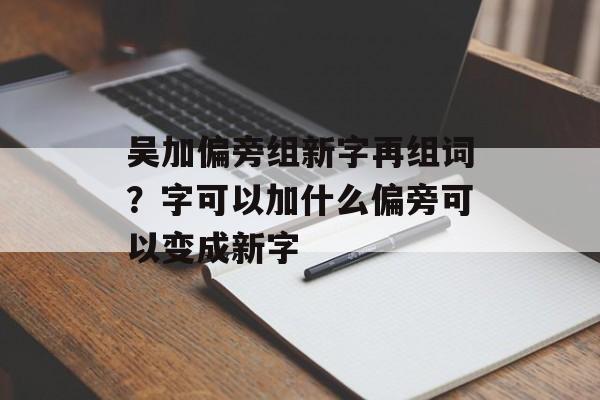 吴加偏旁组新字再组词？字可以加什么偏旁可以变成新字-第1张图片-
