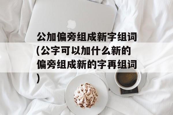 公加偏旁组成新字组词(公字可以加什么新的偏旁组成新的字再组词)-第1张图片-