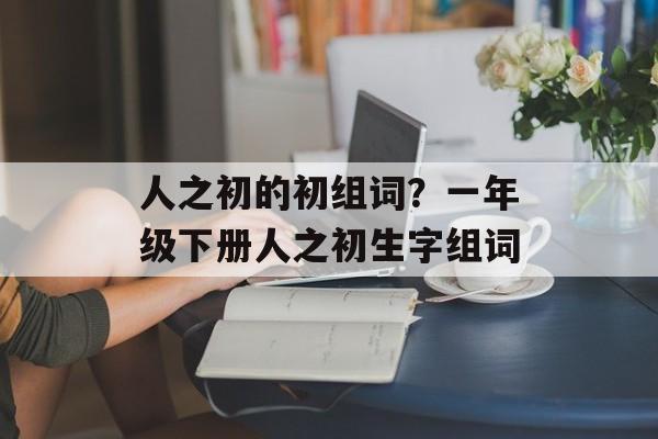 人之初的初组词？一年级下册人之初生字组词-第1张图片-