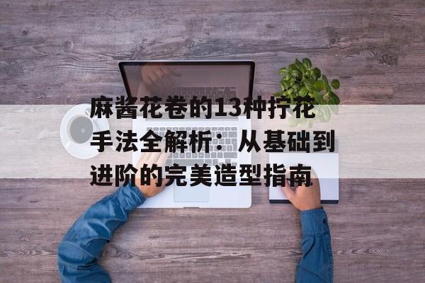 麻酱花卷的13种拧花手法全解析：从基础到进阶的完美造型指南-第1张图片-